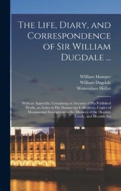 Coperta cărții The Life, Diary, and Correspondence of Sir William Dugdale ...: With an Appendix, Containing an Account of his Published Works, an Index to his Manuscript Collections, Copies of Monumental Inscriptions to the Memory of the Dugdale Family, and Heraldi