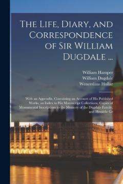 Coperta cărții The Life, Diary, and Correspondence of Sir William Dugdale ...: With an Appendix, Containing an Account of his Published Works, an Index to his Manuscript Collections, Copies of Monumental Inscriptions to the Memory of the Dugdale Family, and Heraldi