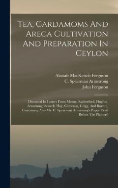 Tea, Cardamoms And Areca Cultivation And Preparation In Ceylon: Discussed In Letters From Messrs. Rutherford, Hughes, Armstrong, Scovell, Hay, Cameron, Grigg, And Borron, Containing Also Mr. C. Spearman Armstrong's Paper Read Before The Planters'