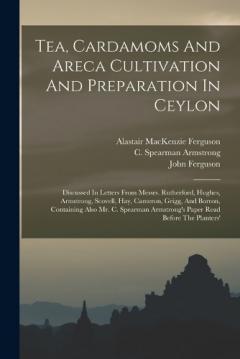 Tea, Cardamoms And Areca Cultivation And Preparation In Ceylon: Discussed In Letters From Messrs. Rutherford, Hughes, Armstrong, Scovell, Hay, Cameron, Grigg, And Borron, Containing Also Mr. C. Spearman Armstrong's Paper Read Before The Planters'
