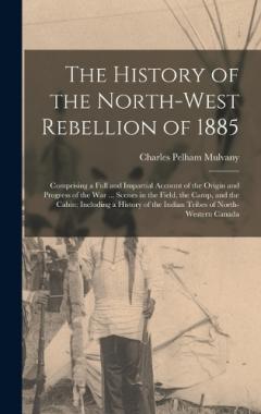 Coperta cărții The History of the North-West Rebellion of 1885: Comprising a Full and Impartial Account of the Origin and Progress of the War ... Scenes in the Field, the Camp, and the Cabin; Including a History of the Indian Tribes of North-Western Canada