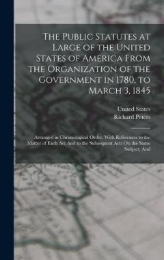 The Public Statutes at Large of the United States of America From the Organization of the Government in 1780, to March 3, 1845: Arranged in Chronological Order. With References to the Matter of Each Act And to the Subsequent Acts On the Same Subject,