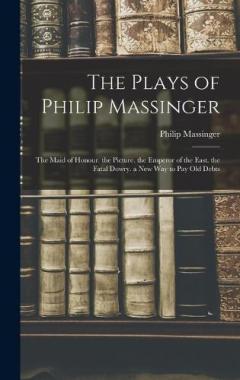 The Plays of Philip Massinger: The Maid of Honour. the Picture. the Emperor of the East. the Fatal Dowry. a New Way to Pay Old Debts