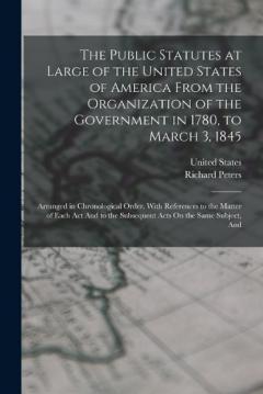 The Public Statutes at Large of the United States of America From the Organization of the Government in 1780, to March 3, 1845: Arranged in Chronological Order. With References to the Matter of Each Act And to the Subsequent Acts On the Same Subject,