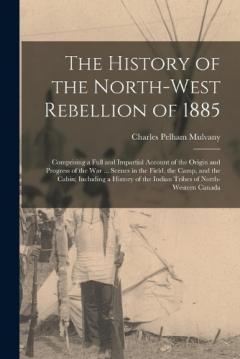 Coperta cărții The History of the North-West Rebellion of 1885: Comprising a Full and Impartial Account of the Origin and Progress of the War ... Scenes in the Field, the Camp, and the Cabin; Including a History of the Indian Tribes of North-Western Canada