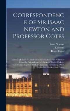 Correspondence of Sir Isaac Newton and Professor Cotes: Including Letters of Other Eminent Men Now First Published From the Originals in the Library of Trinity College, Cambridge; Together With an Appendix, Containing Other Unpublished Letters and Pa