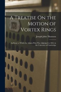 A Treatise On the Motion of Vortex Rings: An Essay to Which the Adams Prize Was Adjudged in 1882, in the University of Cambridge