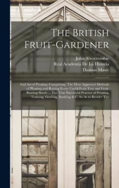 The British Fruit-Gardener: And Art of Pruning: Comprising, The Most Approved Methods of Planting and Raising Every Useful Fruit-Tree and Fruit-Bearing-Shrub ... The True Successful Practice of Pruning, Training, Grafting, Budding & C. So As to Rende