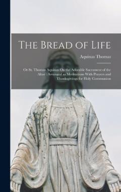 The Bread of Life: Or St. Thomas Aquinas On the Adorable Sacrament of the Altar: Arranged as Meditations With Prayers and Thanksgivings for Holy Communion