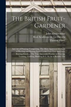 The British Fruit-Gardener: And Art of Pruning: Comprising, The Most Approved Methods of Planting and Raising Every Useful Fruit-Tree and Fruit-Bearing-Shrub ... The True Successful Practice of Pruning, Training, Grafting, Budding & C. So As to Rende