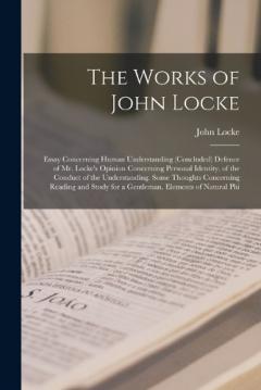 The Works of John Locke: Essay Concerning Human Understanding (Concluded) Defence of Mr. Locke's Opinion Concerning Personal Identity. of the Conduct of the Understanding. Some Thoughts Concerning Reading and Study for a Gentleman. Elements of Natura