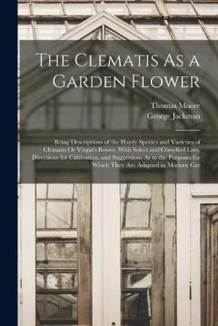 The Clematis As a Garden Flower: Being Descriptions of the Hardy Species and Varieties of Clematis Or Virgin's Bower, With Select and Classified Lists, Directions for Cultivation, and Suggestions As to the Purposes for Which They Are Adapted in Moder