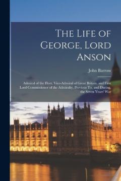 Coperta cărții The Life of George, Lord Anson: Admiral of the Fleet, Vice-Admiral of Great Britain, and First Lord Commissioner of the Admiralty, Previous To, and During, the Seven Years' War
