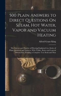 500 Plain Answers to Direct Questions On Steam, Hot Water, Vapor and Vacuum Heating: The Science and Practice of Heating Explained in a Series of Plain Questions and Answers, With Tables, Rules and General Information, Forming a Complete Text Book an
