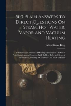 500 Plain Answers to Direct Questions On Steam, Hot Water, Vapor and Vacuum Heating: The Science and Practice of Heating Explained in a Series of Plain Questions and Answers, With Tables, Rules and General Information, Forming a Complete Text Book an
