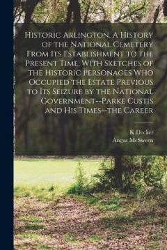 Coperta cărții Historic Arlington. A History of the National Cemetery From its Establishment to the Present Time, With Sketches of the Historic Personages who Occupied the Estate Previous to its Seizure by the National Government--Parke Custis and his Times--the Ca