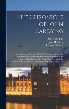 The Chronicle of Iohn Hardyng: Containing an Account of Public Transactions From the Earliest Period of English History to the Beginning of the Reign of King Edward the Fourth, Together With the Continuation by Richard Grafton, to the Thirty Fourth Y