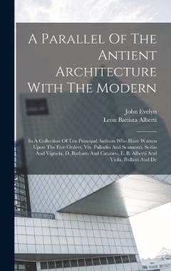 Coperta cărții A Parallel Of The Antient Architecture With The Modern: In A Collection Of Ten Principal Authors Who Have Written Upon The Five Orders, Viz. Palladio And Scamozzi, Serlio And Vignola, D. Barbaro And Cataneo, L. B. Alberti And Viola, Bullant And De