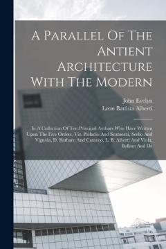 Coperta cărții A Parallel Of The Antient Architecture With The Modern: In A Collection Of Ten Principal Authors Who Have Written Upon The Five Orders, Viz. Palladio And Scamozzi, Serlio And Vignola, D. Barbaro And Cataneo, L. B. Alberti And Viola, Bullant And De