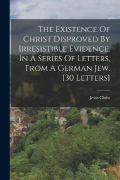 The Existence Of Christ Disproved By Irresistible Evidence, In A Series Of Letters, From A German Jew. [30 Letters]