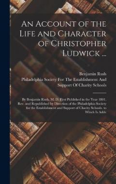 An Account of the Life and Character of Christopher Ludwick ...: By Benjamin Rush, M. D. First Published in the Year 1801. Rev. and Republished by Direction of the Philadelphia Society for the Establishment and Support of Charity Schools. to Which Is