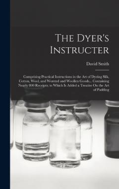 The Dyer's Instructer: Comprising Practical Instructions in the Art of Dyeing Silk, Cotton, Wool, and Worsted and Woollen Goods... Containing Nearly 800 Receipts; to Which Is Added a Treatise On the Art of Padding