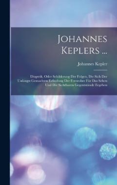 Johannes Keplers ...: Dioptrik, Oder Schilderung Der Folgen, Die Sich Der Unlängst Gemachten Erfindung Der Fernrohre Für Das Sehen Und Die Sichtbaren Gegentstände Ergeben