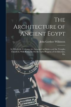 The Architecture of Ancient Egypt: In Which the Columns Are Arranged in Orders and the Temples Classified, With Remarks On the Early Progress of Architecture, Etc