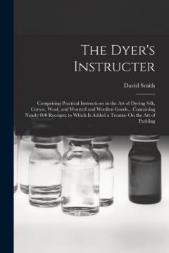 The Dyer's Instructer: Comprising Practical Instructions in the Art of Dyeing Silk, Cotton, Wool, and Worsted and Woollen Goods... Containing Nearly 800 Receipts; to Which Is Added a Treatise On the Art of Padding