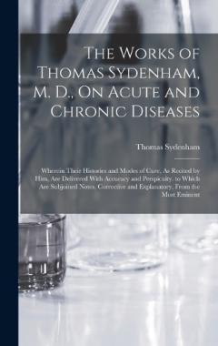 The Works of Thomas Sydenham, M. D., On Acute and Chronic Diseases: Wherein Their Histories and Modes of Cure, As Recited by Him, Are Delivered With Accuracy and Perspicuity. to Which Are Subjoined Notes, Corrective and Explanatory, From the Most Emi