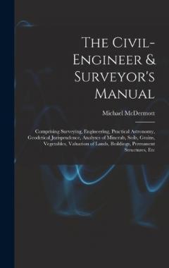 The Civil-Engineer & Surveyor's Manual: Comprising Surveying, Engineering, Practical Astronomy, Geodetical Jurisprudence, Analyses of Minerals, Soils, Grains, Vegetables, Valuation of Lands, Buildings, Permanent Structures, Etc