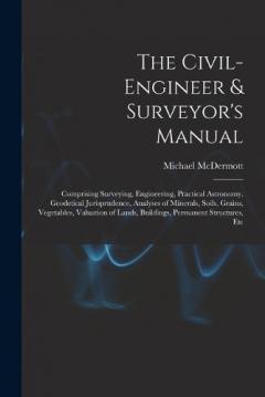The Civil-Engineer & Surveyor's Manual: Comprising Surveying, Engineering, Practical Astronomy, Geodetical Jurisprudence, Analyses of Minerals, Soils, Grains, Vegetables, Valuation of Lands, Buildings, Permanent Structures, Etc