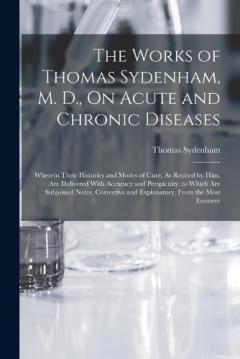 The Works of Thomas Sydenham, M. D., On Acute and Chronic Diseases: Wherein Their Histories and Modes of Cure, As Recited by Him, Are Delivered With Accuracy and Perspicuity. to Which Are Subjoined Notes, Corrective and Explanatory, From the Most Emi