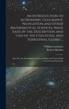 An Introduction to Astronomy, Geography, Navigation and Other Mathematical Sciences, Made Easie by the Description and Uses of the Coelestial and Terrestrial Globes ...: And Also, the Description and Use of Maps and Charts Both General and Particular