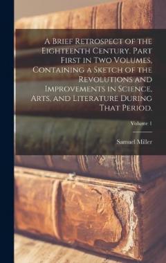 Coperta cărții A Brief Retrospect of the Eighteenth Century. Part First in two Volumes, Containing a Sketch of the Revolutions and Improvements in Science, Arts, and Literature During That Period.; Volume 1