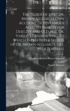 The "elixir of Life." Dr. Brown-Séguard's own Account of his Famous Alleged Remedy for Debility and old age, Dr. Variot's Experiments ... To Which is Prefixed a Sketch of Dr. Brown-Séguard's Life, With Portrait