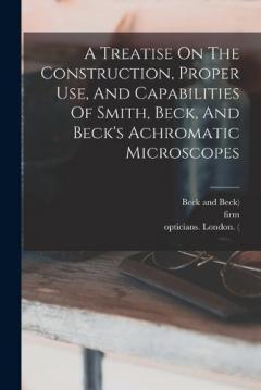 Coperta cărții A Treatise On The Construction, Proper Use, And Capabilities Of Smith, Beck, And Beck's Achromatic Microscopes