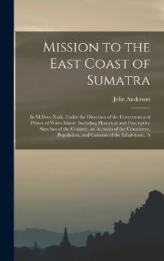 Mission to the East Coast of Sumatra: In M.Dccc.Xxiii, Under the Direction of the Government of Prince of Wales Island: Including Historical and Descriptive Sketches of the Country, an Account of the Commerce, Population, and Customs of the Inhabitan