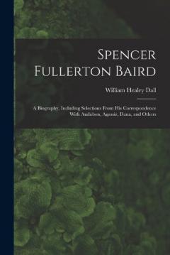 Spencer Fullerton Baird: A Biography, Including Selections From His Correspondence With Audubon, Agassiz, Dana, and Others