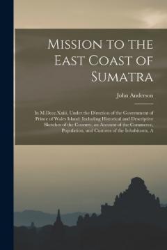 Mission to the East Coast of Sumatra: In M.Dccc.Xxiii, Under the Direction of the Government of Prince of Wales Island: Including Historical and Descriptive Sketches of the Country, an Account of the Commerce, Population, and Customs of the Inhabitan