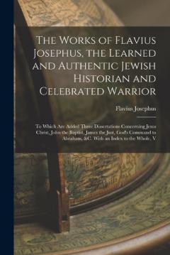 The Works of Flavius Josephus, the Learned and Authentic Jewish Historian and Celebrated Warrior: To Which Are Added Three Dissertations Concerning Jesus Christ, John the Baptist, James the Just, God's Command to Abraham, &c. With an Index to the Who