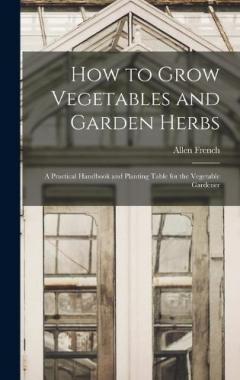 How to Grow Vegetables and Garden Herbs: A Practical Handbook and Planting Table for the Vegetable Gardener