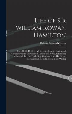Life of Sir William Rowan Hamilton: Knt., Ll. D., D. C. L., M. R. I. A., Andrews Professor of Astronomy in the University of Dublin, and Royal Astronomer of Ireland, Etc. Etc.: Including Selections From His Poems, Correspondence, and Miscellaneous Wr
