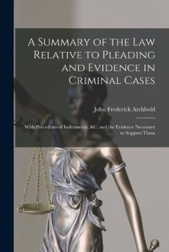 A Summary of the Law Relative to Pleading and Evidence in Criminal Cases: With Precedents of Indictments, &c. and the Evidence Necessary to Support Them