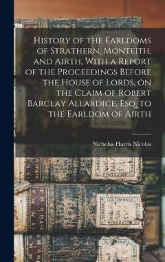 History of the Earldoms of Strathern, Monteith, and Airth, With a Report of the Proceedings Before the House of Lords, on the Claim of Robert Barclay Allardice, Esq. to the Earldom of Airth