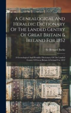 A Genealogical And Heraldic Dictionary Of The Landed Gentry Of Great Britain & Ireland For 1852: A Genealogical And Heraldic Dictionary Of The Landed Gentry Of Great Britain & Ireland For 1852