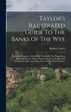 Taylor's Illustrated Guide To The Banks Of The Wye: Including Chepstow, Piercefield, Wyndcliff, The Magnificent Ruins Of Tintern Abbey, Monmouth, Ross, Raglan And Goodrich Castles, And Other Parts Of The Welsh Borders