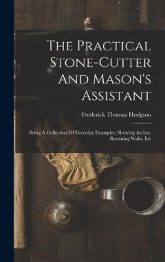 Coperta cărții The Practical Stone-cutter And Mason's Assistant: Being A Collection Of Everyday Examples, Showing Arches, Retaining Walls, Etc