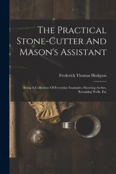 Coperta cărții The Practical Stone-cutter And Mason's Assistant: Being A Collection Of Everyday Examples, Showing Arches, Retaining Walls, Etc
