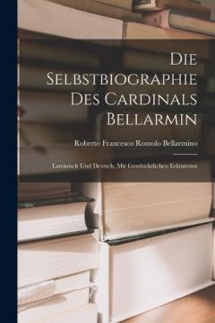 Die Selbstbiographie des Cardinals Bellarmin: Lateinisch und Deutsch, mit Geschichtlichen Erläuterun